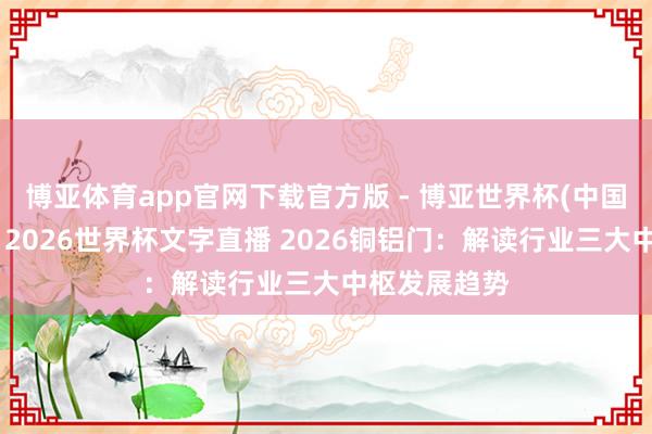 博亚体育app官网下载官方版 - 博亚世界杯(中国)官方入口，2026世界杯文字直播 2026铜铝门：解读行业三大中枢发展趋势