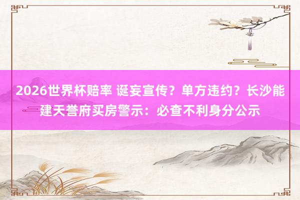 2026世界杯赔率 诞妄宣传？单方违约？长沙能建天誉府买房警示：必查不利身分公示