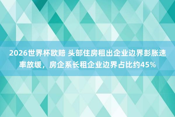 2026世界杯欧赔 头部住房租出企业边界彭胀速率放缓，房企系长租企业边界占比约45%