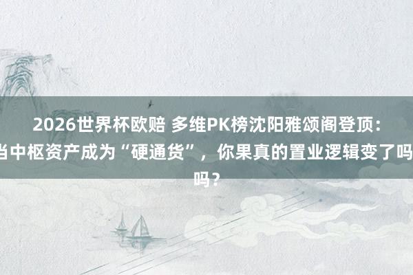 2026世界杯欧赔 多维PK榜沈阳雅颂阁登顶：当中枢资产成为“硬通货”，你果真的置业逻辑变了吗？