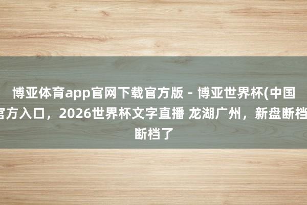 博亚体育app官网下载官方版 - 博亚世界杯(中国)官方入口，2026世界杯文字直播 龙湖广州，新盘断档了