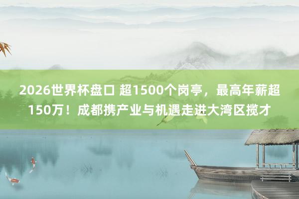 2026世界杯盘口 超1500个岗亭，最高年薪超150万！成都携产业与机遇走进大湾区揽才