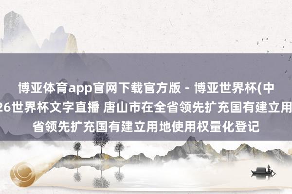 博亚体育app官网下载官方版 - 博亚世界杯(中国)官方入口，2026世界杯文字直播 唐山市在全省领先扩充国有建立用地使用权量化登记