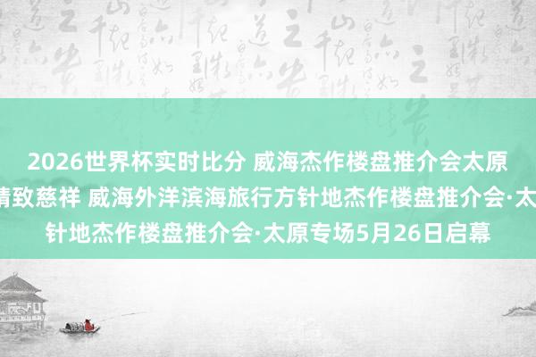 2026世界杯实时比分 威海杰作楼盘推介会太原专场｜⑩山波澜漫·精致慈祥 威海外洋滨海旅行方针地杰作楼盘推介会·太原专场5月26日启幕