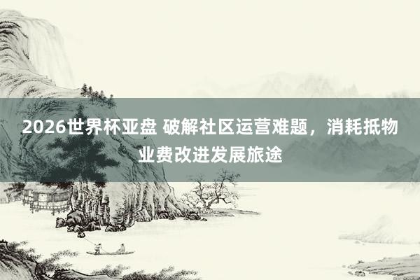 2026世界杯亚盘 破解社区运营难题，消耗抵物业费改进发展旅途