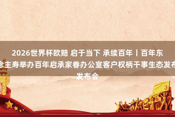 2026世界杯欧赔 启于当下 承续百年丨百年东说念主寿举办百年启承家眷办公室客户权柄干事生态发布会