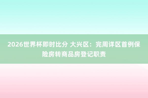 2026世界杯即时比分 大兴区：完周详区首例保险房转商品房登记职责