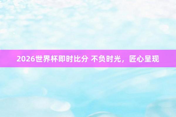 2026世界杯即时比分 不负时光，匠心呈现
