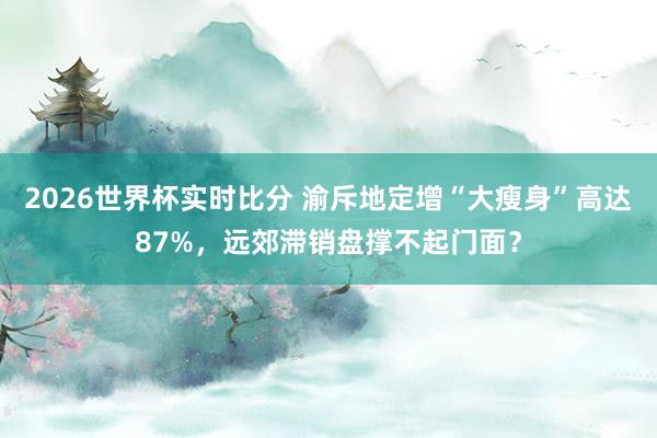 2026世界杯实时比分 渝斥地定增“大瘦身”高达87%，远郊滞销盘撑不起门面？
