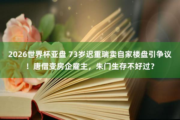 2026世界杯亚盘 73岁迟重瑞卖自家楼盘引争议！唐僧变房企雇主，朱门生存不好过？