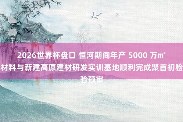2026世界杯盘口 恒河期间年产 5000 万㎡防水材料与新建高原建材研发实训基地顺利完成聚首初验预审