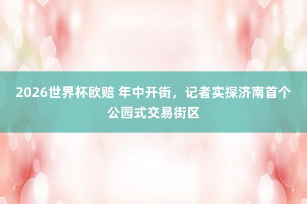 2026世界杯欧赔 年中开街，记者实探济南首个公园式交易街区