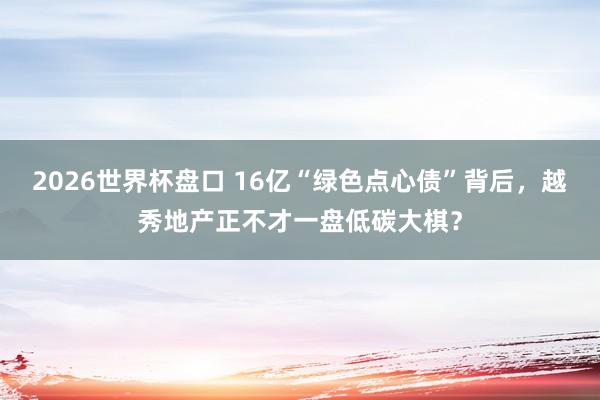 2026世界杯盘口 16亿“绿色点心债”背后，越秀地产正不才一盘低碳大棋？