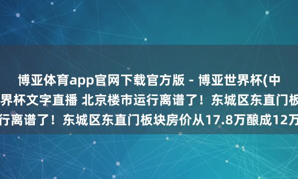 博亚体育app官网下载官方版 - 博亚世界杯(中国)官方入口，2026世界杯文字直播 北京楼市运行离谱了！东城区东直门板块房价从17.8万酿成12万