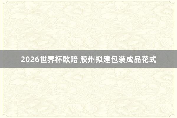 2026世界杯欧赔 胶州拟建包装成品花式