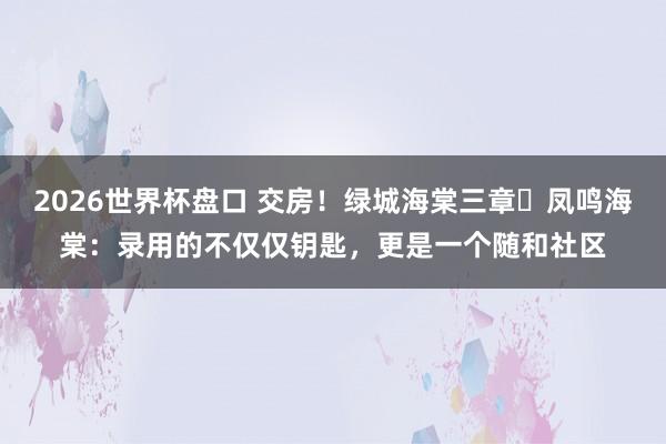 2026世界杯盘口 交房！绿城海棠三章・凤鸣海棠：录用的不仅仅钥匙，更是一个随和社区