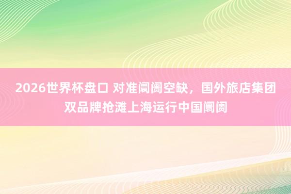 2026世界杯盘口 对准阛阓空缺，国外旅店集团双品牌抢滩上海运行中国阛阓
