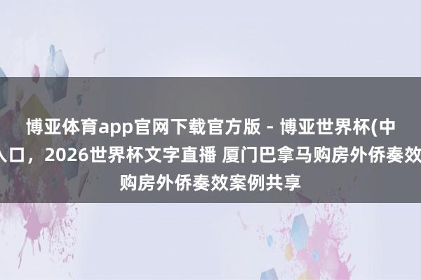 博亚体育app官网下载官方版 - 博亚世界杯(中国)官方入口，2026世界杯文字直播 厦门巴拿马购房外侨奏效案例共享