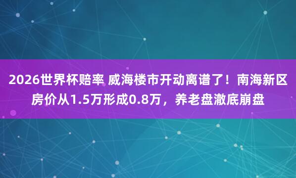 2026世界杯赔率 威海楼市开动离谱了！南海新区房价从1.5万形成0.8万，养老盘澈底崩盘