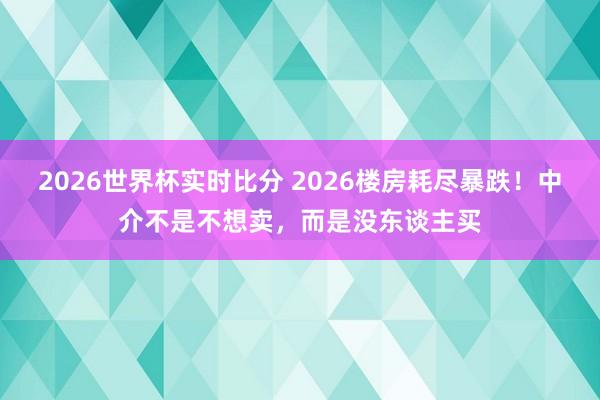 2026世界杯实时比分 2026楼房耗尽暴跌！中介不是不想卖，而是没东谈主买