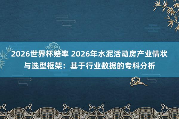 2026世界杯赔率 2026年水泥活动房产业情状与选型框架：基于行业数据的专科分析