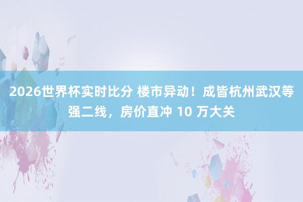 2026世界杯实时比分 楼市异动！成皆杭州武汉等强二线，房价直冲 10 万大关