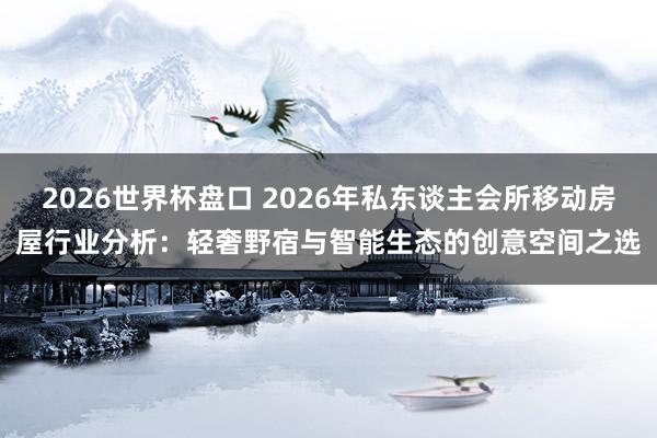 2026世界杯盘口 2026年私东谈主会所移动房屋行业分析：轻奢野宿与智能生态的创意空间之选