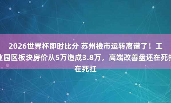 2026世界杯即时比分 苏州楼市运转离谱了！工业园区板块房价从5万造成3.8万，高端改善盘还在死扛