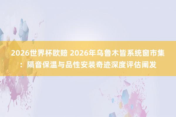 2026世界杯欧赔 2026年乌鲁木皆系统窗市集：隔音保温与品性安装奇迹深度评估阐发