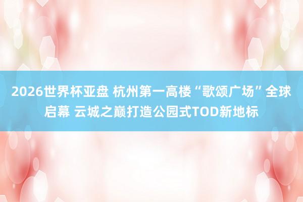 2026世界杯亚盘 杭州第一高楼“歌颂广场”全球启幕 云城之巅打造公园式TOD新地标