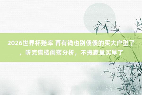 2026世界杯赔率 再有钱也别傻傻的买大户型了，听完售楼闺蜜分析，不振家里买早了
