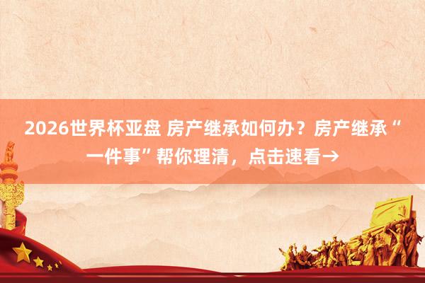2026世界杯亚盘 房产继承如何办？房产继承“一件事”帮你理清，点击速看→
