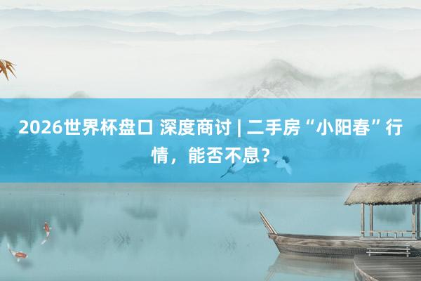 2026世界杯盘口 深度商讨 | 二手房“小阳春”行情，能否不息？