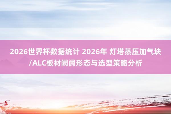 2026世界杯数据统计 2026年 灯塔蒸压加气块/ALC板材阛阓形态与选型策略分析