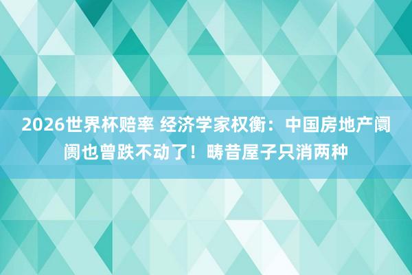 2026世界杯赔率 经济学家权衡：中国房地产阛阓也曾跌不动了！畴昔屋子只消两种