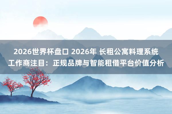2026世界杯盘口 2026年 长租公寓料理系统工作商注目：正规品牌与智能租借平台价值分析