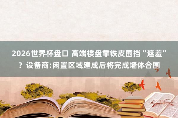 2026世界杯盘口 高端楼盘靠铁皮围挡“遮羞”？设备商:闲置区域建成后将完成墙体合围