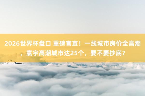 2026世界杯盘口 重磅官宣！一线城市房价全高潮，寰宇高潮城市达25个，要不要抄底？