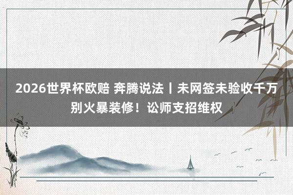 2026世界杯欧赔 奔腾说法丨未网签未验收千万别火暴装修！讼师支招维权