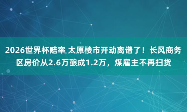 2026世界杯赔率 太原楼市开动离谱了！长风商务区房价从2.6万酿成1.2万，煤雇主不再扫货
