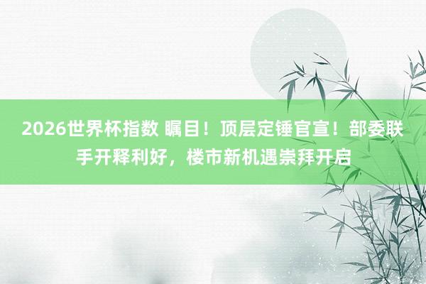 2026世界杯指数 瞩目！顶层定锤官宣！部委联手开释利好，楼市新机遇崇拜开启