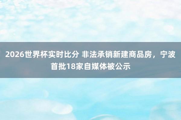 2026世界杯实时比分 非法承销新建商品房，宁波首批18家自媒体被公示