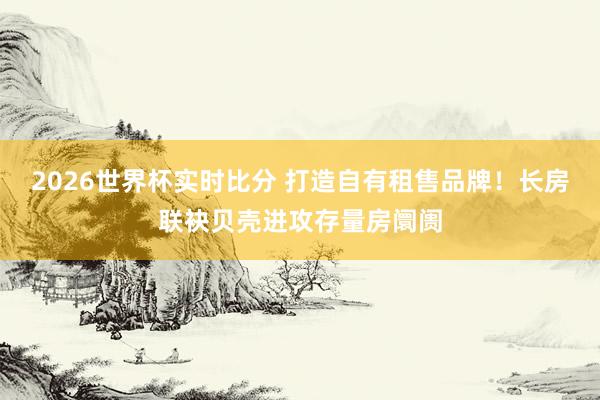 2026世界杯实时比分 打造自有租售品牌！长房联袂贝壳进攻存量房阛阓