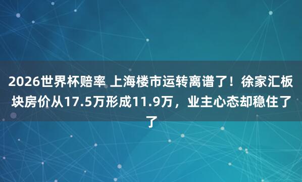 2026世界杯赔率 上海楼市运转离谱了！徐家汇板块房价从17.5万形成11.9万，业主心态却稳住了