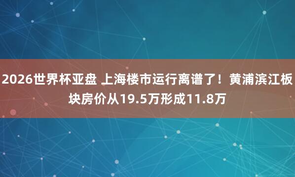 2026世界杯亚盘 上海楼市运行离谱了！黄浦滨江板块房价从19.5万形成11.8万