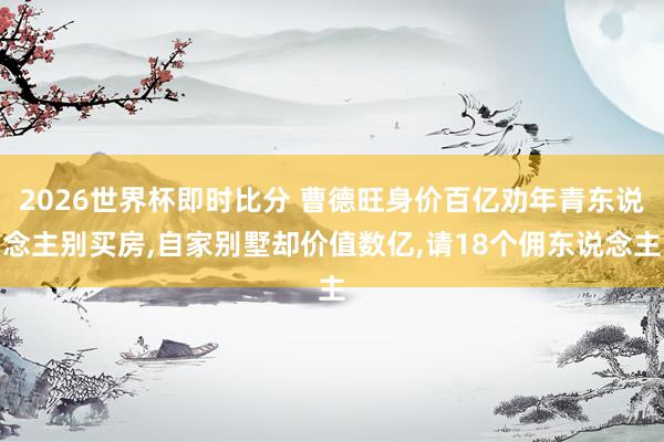 2026世界杯即时比分 曹德旺身价百亿劝年青东说念主别买房，自家别墅却价值数亿，请18个佣东说念主