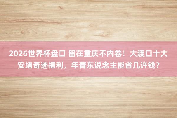 2026世界杯盘口 留在重庆不内卷！大渡口十大安堵奇迹福利，年青东说念主能省几许钱？