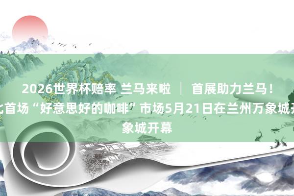 2026世界杯赔率 兰马来啦 │ 首展助力兰马！西北首场“好意思好的咖啡”市场5月21日在兰州万象城开幕