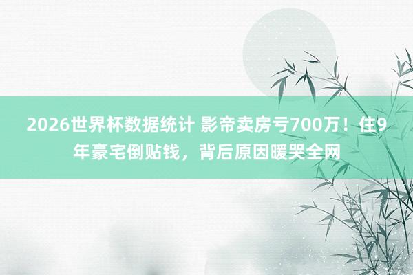 2026世界杯数据统计 影帝卖房亏700万！住9年豪宅倒贴钱，背后原因暖哭全网