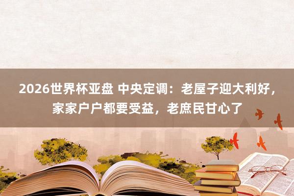 2026世界杯亚盘 中央定调：老屋子迎大利好，家家户户都要受益，老庶民甘心了
